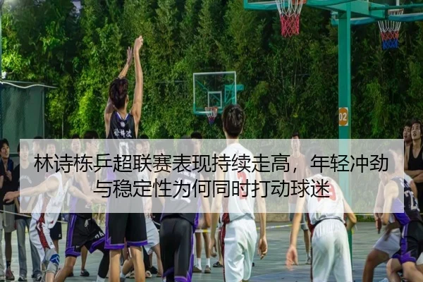 林诗栋乒超联赛表现持续走高，年轻冲劲与稳定性为何同时打动球迷